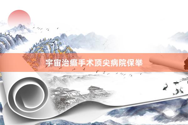 宇宙治癫手术顶尖病院保举